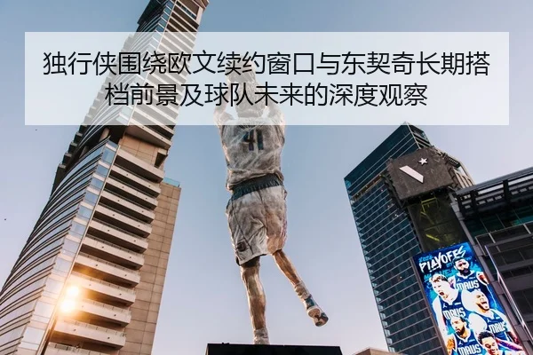 独行侠围绕欧文续约窗口与东契奇长期搭档前景及球队未来的深度观察