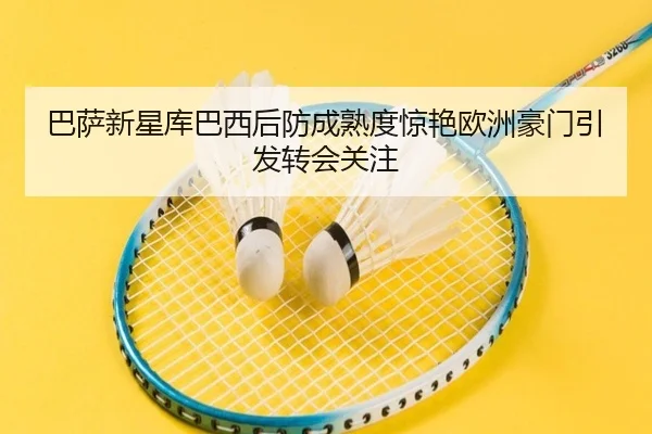 巴萨新星库巴西后防成熟度惊艳欧洲豪门引发转会关注
