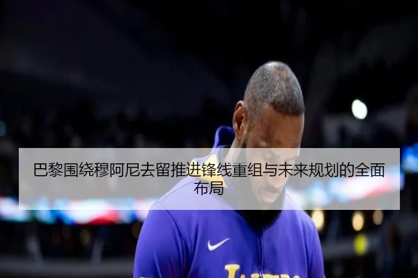 巴黎围绕穆阿尼去留推进锋线重组与未来规划的全面布局